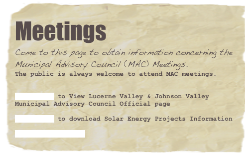 Meetings
Come to this page to obtain information concerning the Municipal Advisory Council (MAC) Meetings.
The public is always welcome to attend MAC meetings.


CLICK HERE to View Lucerne Valley & Johnson Valley Municipal Advisory Council Official page
CLICK HERE to download Solar Energy Projects Information

VIEW ARCHIVES HERE
